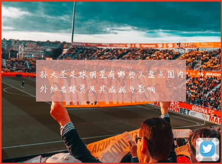 孙大圣足球明星有哪些人盘点国内外知名球员及其成就与影响
