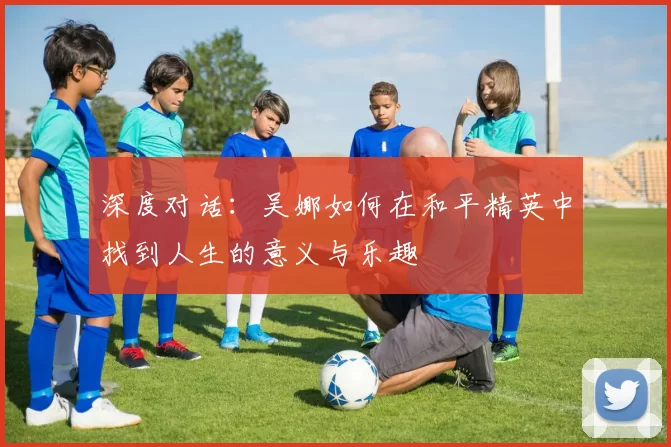 深度对话：吴娜如何在和平精英中找到人生的意义与乐趣