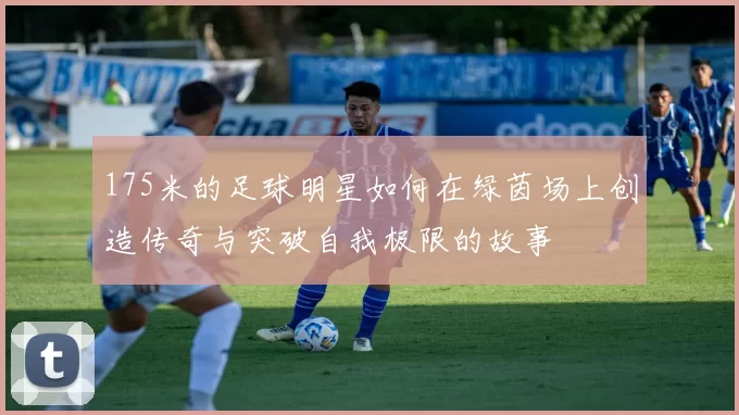 175米的足球明星如何在绿茵场上创造传奇与突破自我极限的故事
