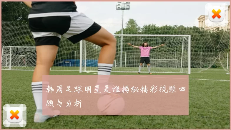 韩周足球明星是谁揭秘精彩视频回顾与分析