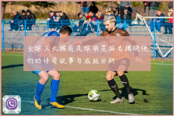全球三大稀有足球明星排名揭晓他们的传奇故事与成就分析