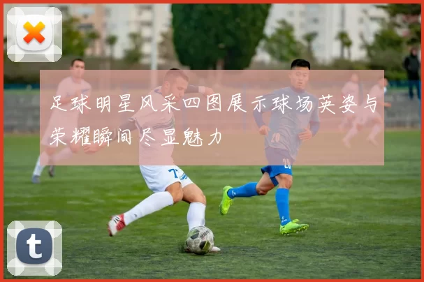 足球明星风采四图展示球场英姿与荣耀瞬间尽显魅力