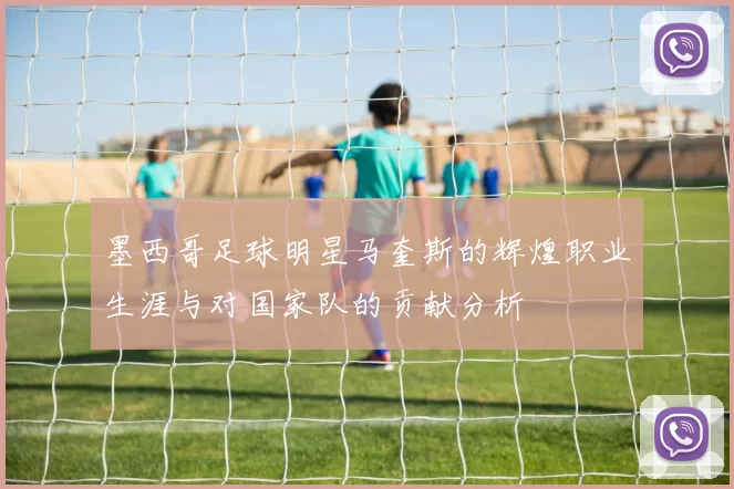 墨西哥足球明星马奎斯的辉煌职业生涯与对国家队的贡献分析
