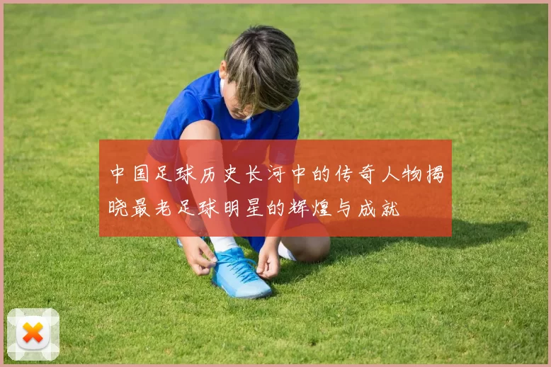 中国足球历史长河中的传奇人物揭晓最老足球明星的辉煌与成就