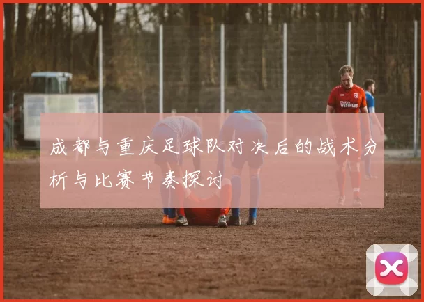 成都与重庆足球队对决后的战术分析与比赛节奏探讨