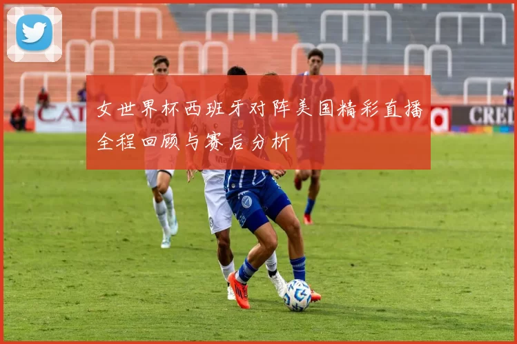 女世界杯西班牙对阵美国精彩直播全程回顾与赛后分析