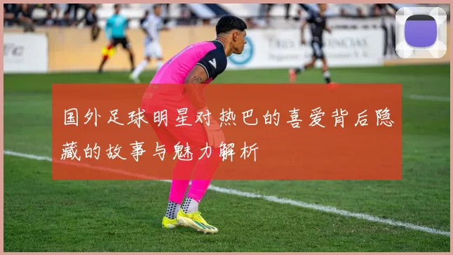 国外足球明星对热巴的喜爱背后隐藏的故事与魅力解析
