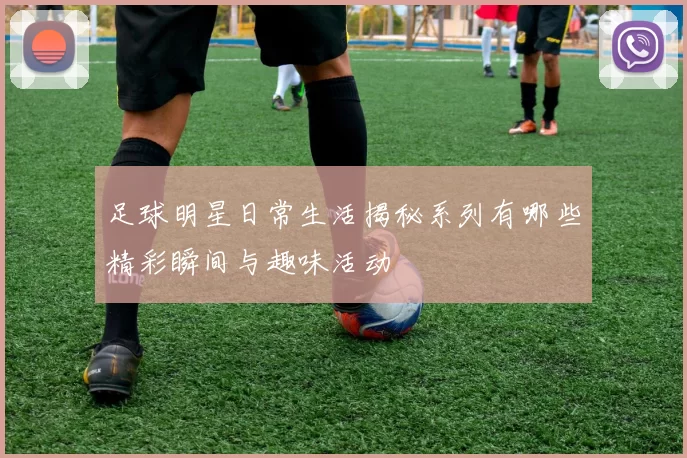 足球明星日常生活揭秘系列有哪些精彩瞬间与趣味活动