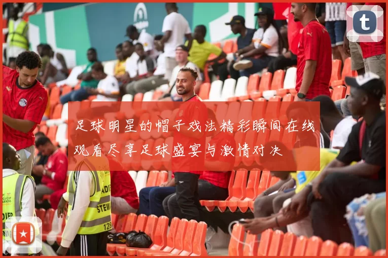 足球明星的帽子戏法精彩瞬间在线观看尽享足球盛宴与激情对决