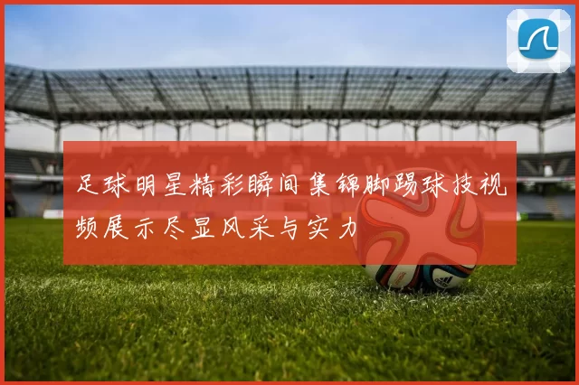 足球明星精彩瞬间集锦脚踢球技视频展示尽显风采与实力