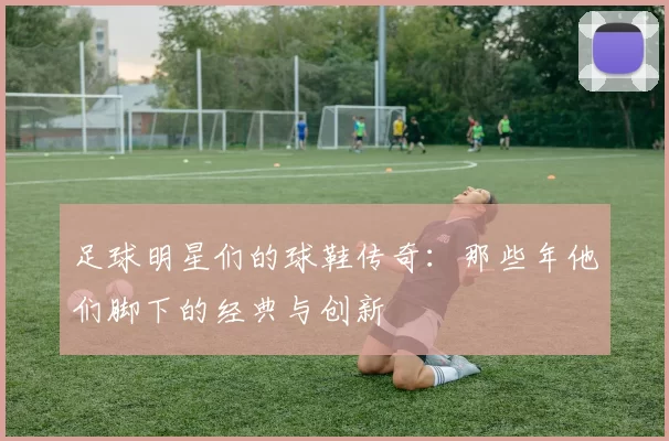 足球明星们的球鞋传奇：那些年他们脚下的经典与创新