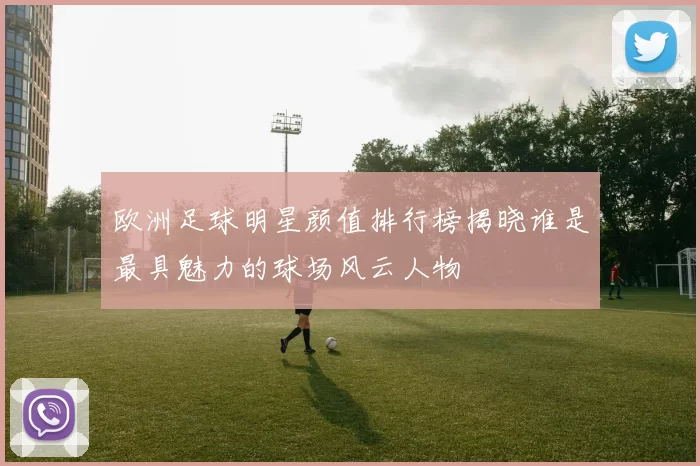 欧洲足球明星颜值排行榜揭晓谁是最具魅力的球场风云人物
