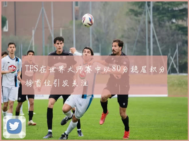 TES在世界大师赛中以80分稳居积分榜首位引发关注