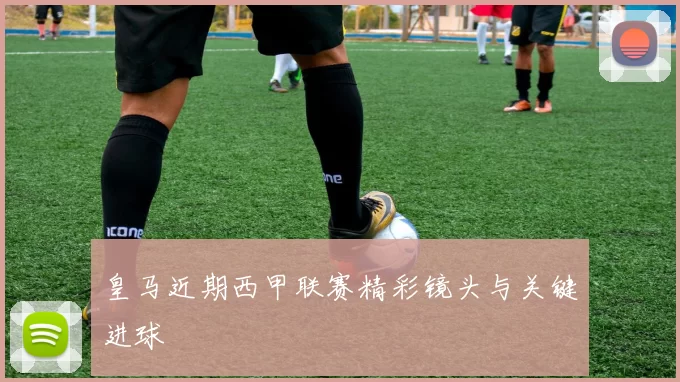 皇马近期西甲联赛精彩镜头与关键进球