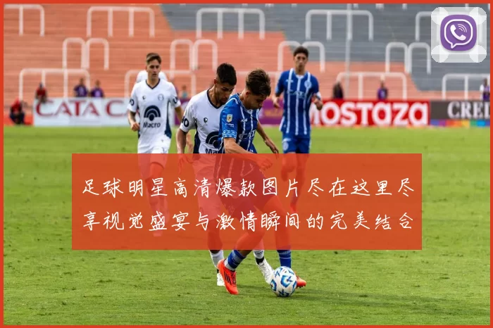 足球明星高清爆款图片尽在这里尽享视觉盛宴与激情瞬间的完美结合