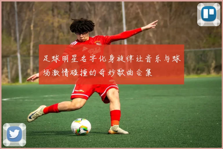 足球明星名字化身旋律让音乐与球场激情碰撞的奇妙歌曲合集