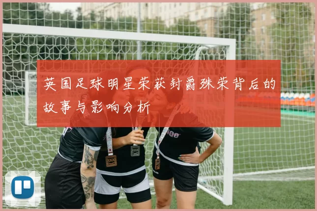 英国足球明星荣获封爵殊荣背后的故事与影响分析