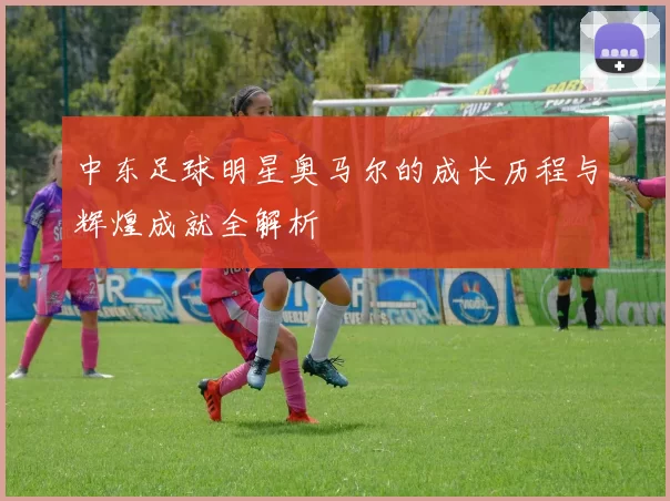 中东足球明星奥马尔的成长历程与辉煌成就全解析
