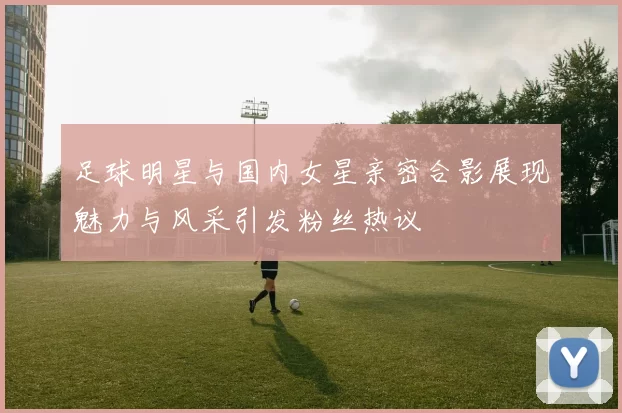 足球明星与国内女星亲密合影展现魅力与风采引发粉丝热议