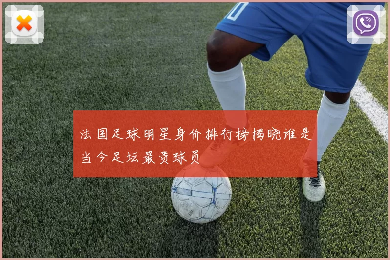 法国足球明星身价排行榜揭晓谁是当今足坛最贵球员