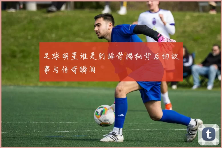 足球明星谁是剁排骨揭秘背后的故事与传奇瞬间