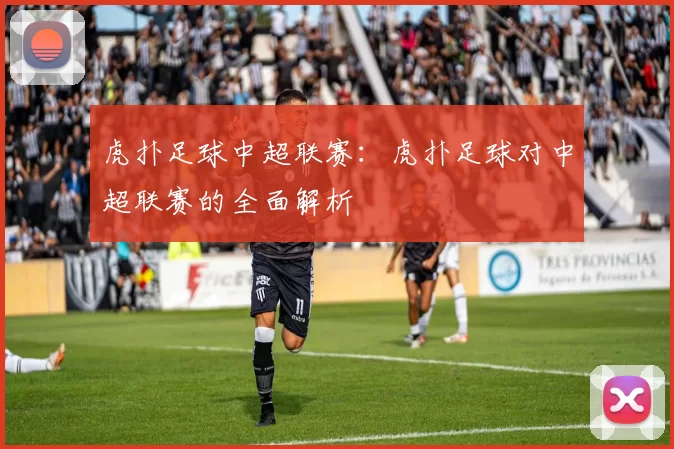 虎扑足球中超联赛：虎扑足球对中超联赛的全面解析