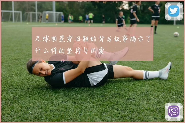 足球明星穿旧鞋的背后故事揭示了什么样的坚持与热爱