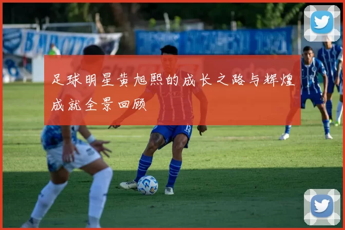 足球明星黄旭熙的成长之路与辉煌成就全景回顾