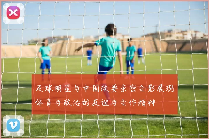 足球明星与中国政要亲密合影展现体育与政治的友谊与合作精神