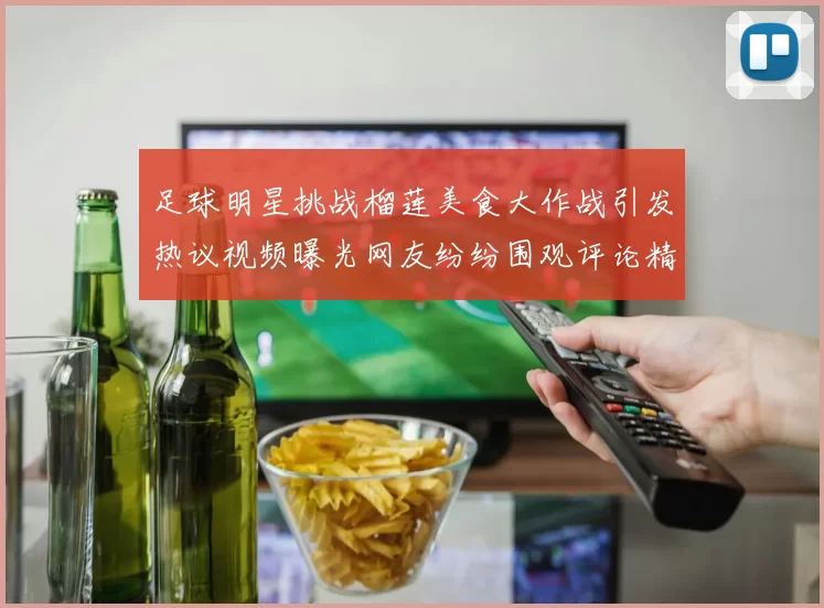 足球明星挑战榴莲美食大作战引发热议视频曝光网友纷纷围观评论精彩不断