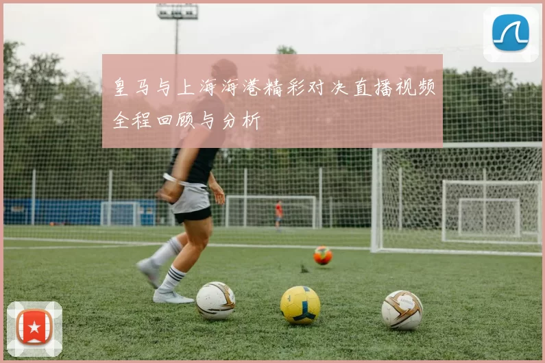 皇马与上海海港精彩对决直播视频全程回顾与分析