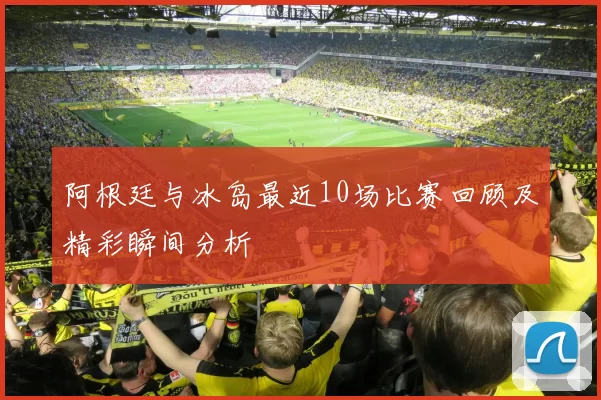 阿根廷与冰岛最近10场比赛回顾及精彩瞬间分析