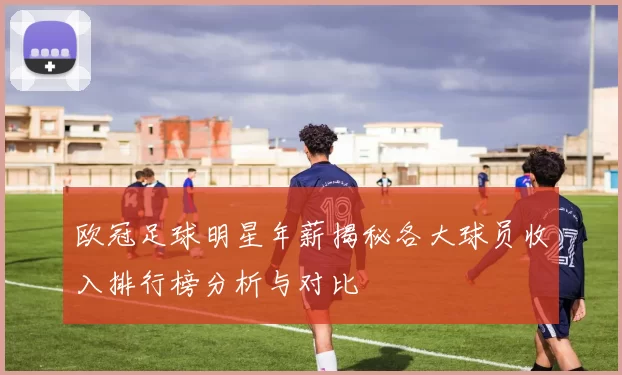 欧冠足球明星年薪揭秘各大球员收入排行榜分析与对比