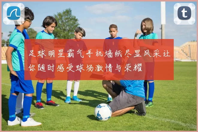 足球明星霸气手机墙纸尽显风采让你随时感受球场激情与荣耀
