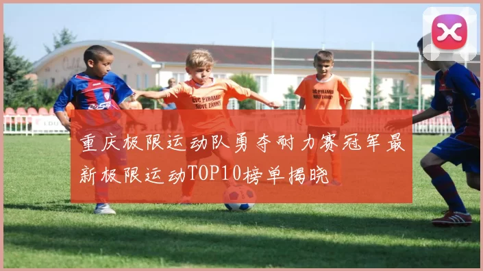 重庆极限运动队勇夺耐力赛冠军最新极限运动TOP10榜单揭晓