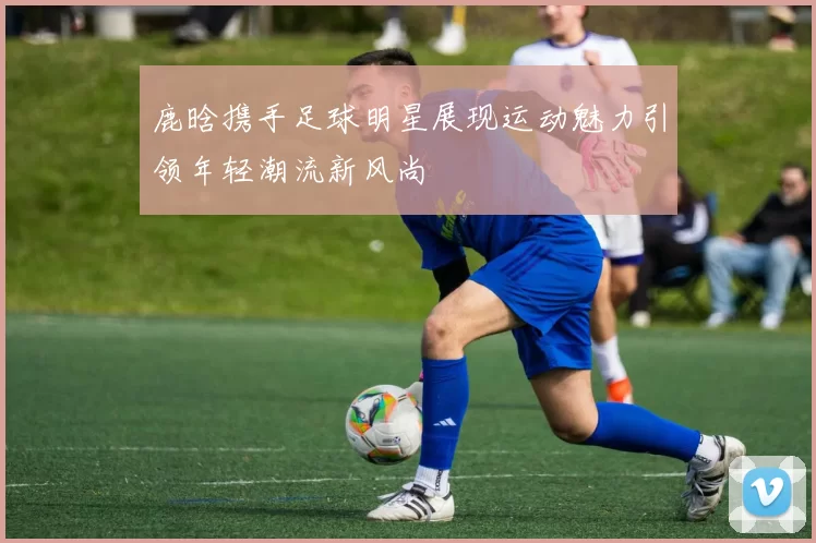 鹿晗携手足球明星展现运动魅力引领年轻潮流新风尚