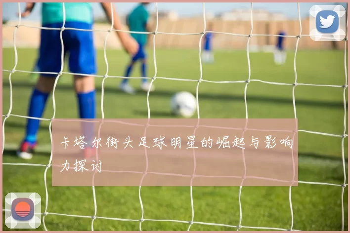 卡塔尔街头足球明星的崛起与影响力探讨