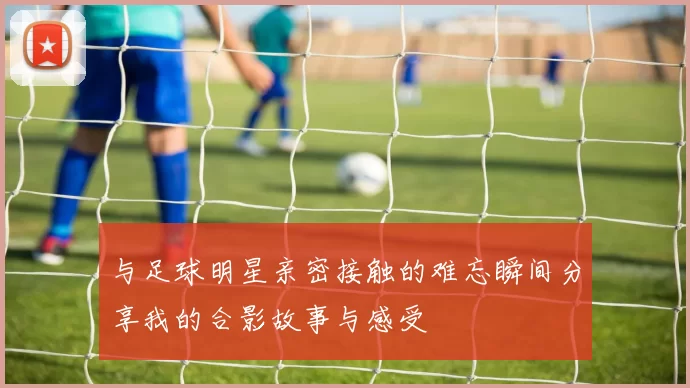 与足球明星亲密接触的难忘瞬间分享我的合影故事与感受