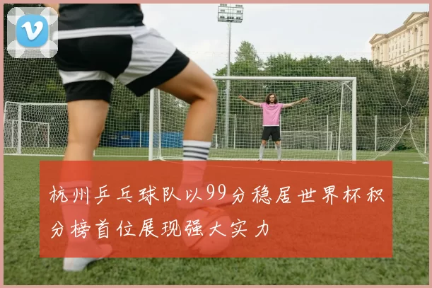 杭州乒乓球队以99分稳居世界杯积分榜首位展现强大实力