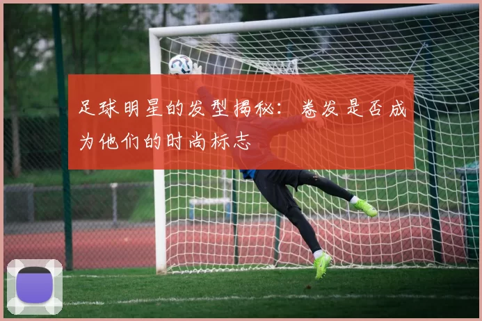 足球明星的发型揭秘：卷发是否成为他们的时尚标志