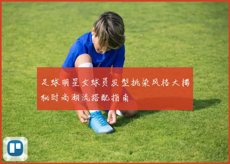 足球明星女球员发型挑染风格大揭秘时尚潮流搭配指南