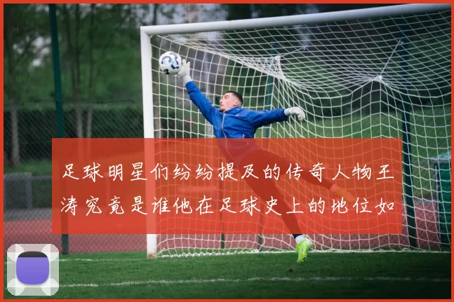 足球明星们纷纷提及的传奇人物王涛究竟是谁他在足球史上的地位如何